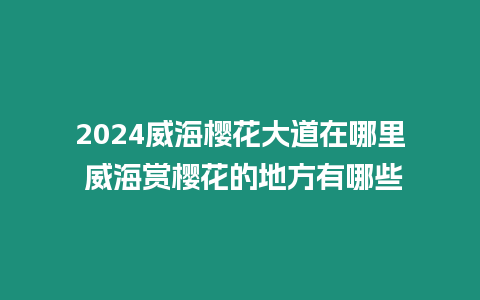 2024威海櫻花大道在哪里 威海賞櫻花的地方有哪些