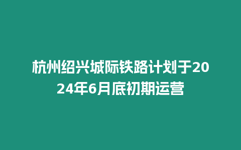 杭州紹興城際鐵路計劃于2024年6月底初期運營