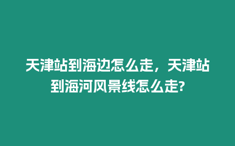 天津站到海邊怎么走，天津站到海河風景線怎么走?