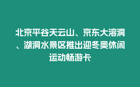 北京平谷天云山、京東大溶洞、湖洞水景區推出迎冬奧休閑運動暢游卡