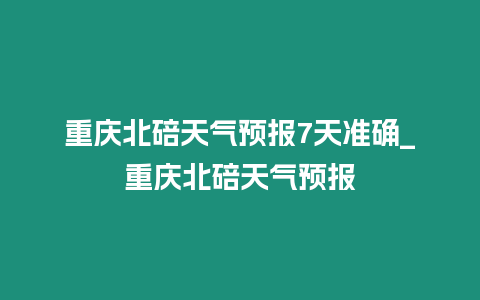 重慶北碚天氣預報7天準確_重慶北碚天氣預報