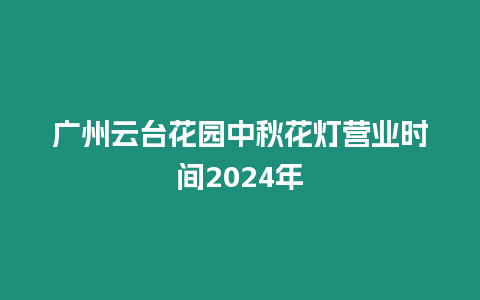 廣州云臺花園中秋花燈營業時間2024年