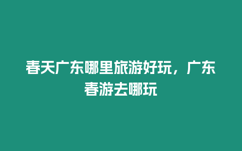 春天廣東哪里旅游好玩，廣東春游去哪玩