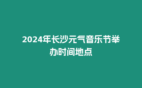 2024年長沙元氣音樂節舉辦時間地點