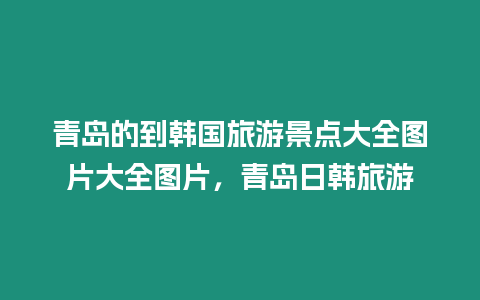 青島的到韓國旅游景點大全圖片大全圖片，青島日韓旅游