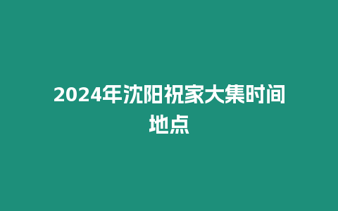 2024年沈陽祝家大集時間地點