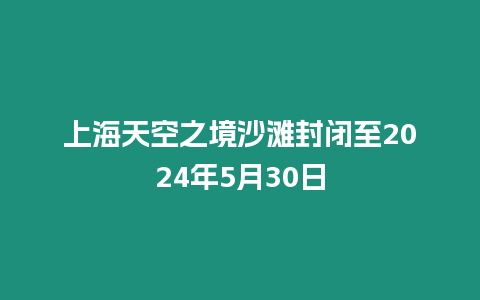 上海天空之境沙灘封閉至2024年5月30日