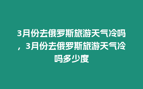 3月份去俄羅斯旅游天氣冷嗎，3月份去俄羅斯旅游天氣冷嗎多少度