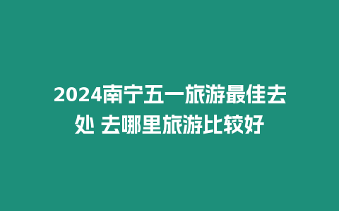 2024南寧五一旅游最佳去處 去哪里旅游比較好