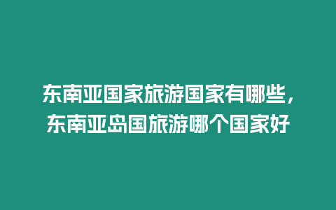 東南亞國(guó)家旅游國(guó)家有哪些，東南亞島國(guó)旅游哪個(gè)國(guó)家好