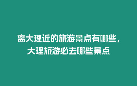 離大理近的旅游景點有哪些，大理旅游必去哪些景點