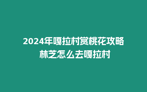 2024年嘎拉村賞桃花攻略 林芝怎么去嘎拉村