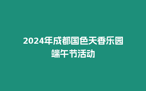 2024年成都國色天香樂園端午節活動