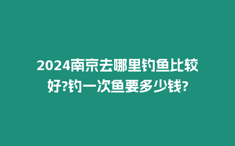 2024南京去哪里釣魚比較好?釣一次魚要多少錢?