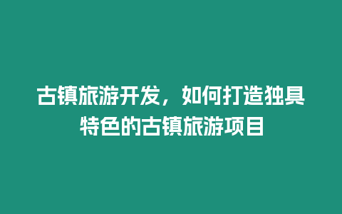 古鎮旅游開發，如何打造獨具特色的古鎮旅游項目