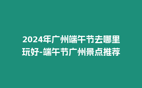 2024年廣州端午節去哪里玩好-端午節廣州景點推薦