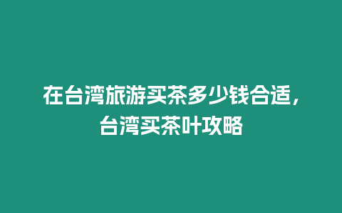 在臺灣旅游買茶多少錢合適，臺灣買茶葉攻略