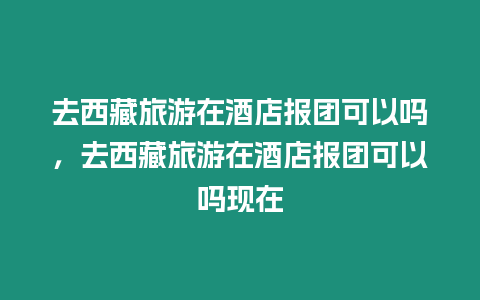 去西藏旅游在酒店報(bào)團(tuán)可以嗎，去西藏旅游在酒店報(bào)團(tuán)可以嗎現(xiàn)在