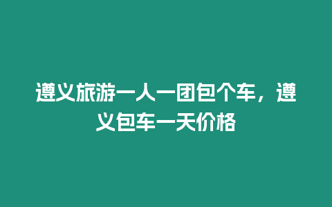 遵義旅游一人一團包個車，遵義包車一天價格