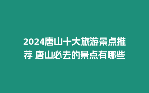 2024唐山十大旅游景點推薦 唐山必去的景點有哪些