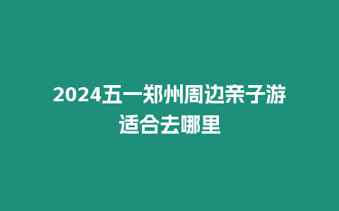 2024五一鄭州周邊親子游適合去哪里