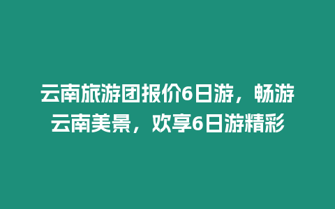 云南旅游團報價6日游，暢游云南美景，歡享6日游精彩