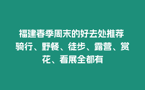 福建春季周末的好去處推薦 騎行、野餐、徒步、露營、賞花、看展全都有