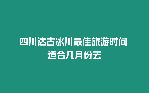 四川達古冰川最佳旅游時間 適合幾月份去