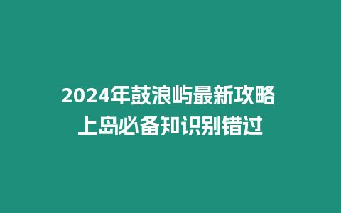 2024年鼓浪嶼最新攻略 上島必備知識(shí)別錯(cuò)過