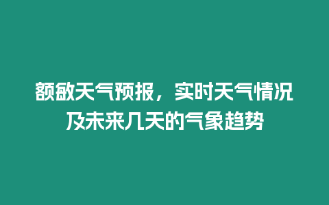 額敏天氣預報，實時天氣情況及未來幾天的氣象趨勢