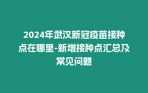 2024年武漢新冠疫苗接種點在哪里-新增接種點匯總及常見問題