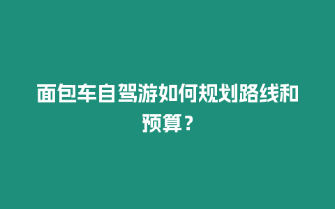 面包車自駕游如何規(guī)劃路線和預(yù)算？