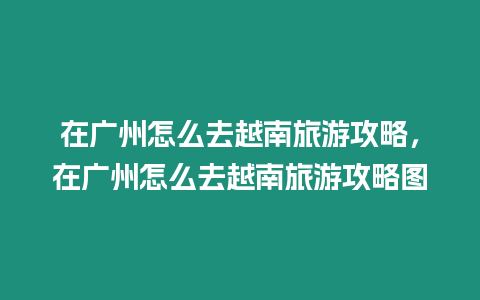 在廣州怎么去越南旅游攻略，在廣州怎么去越南旅游攻略圖