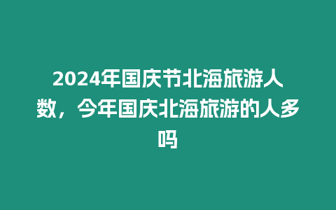 2024年國慶節北海旅游人數，今年國慶北海旅游的人多嗎