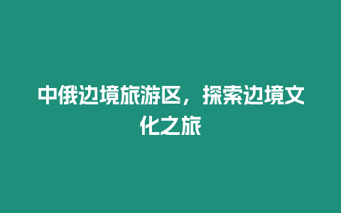 中俄邊境旅游區，探索邊境文化之旅