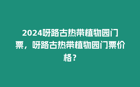 2024呀路古熱帶植物園門票，呀路古熱帶植物園門票價格？