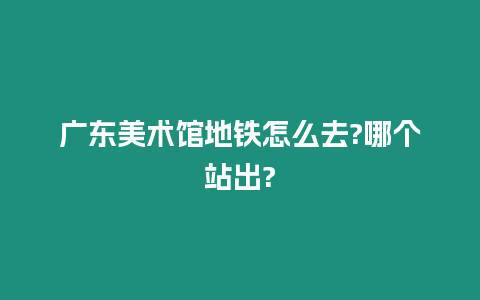 廣東美術館地鐵怎么去?哪個站出?