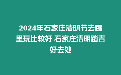 2024年石家莊清明節去哪里玩比較好 石家莊清明踏青好去處