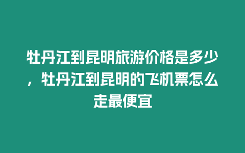 牡丹江到昆明旅游價格是多少，牡丹江到昆明的飛機票怎么走最便宜