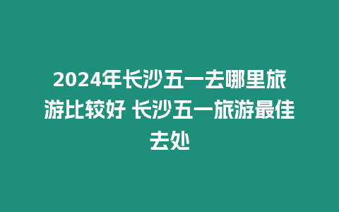 2024年長沙五一去哪里旅游比較好 長沙五一旅游最佳去處