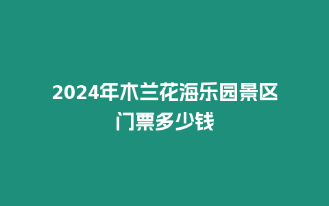 2024年木蘭花海樂園景區門票多少錢