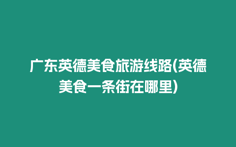 廣東英德美食旅游線路(英德美食一條街在哪里)