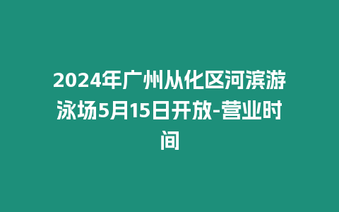 2024年廣州從化區(qū)河濱游泳場(chǎng)5月15日開放-營(yíng)業(yè)時(shí)間