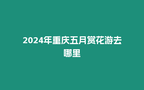 2024年重慶五月賞花游去哪里