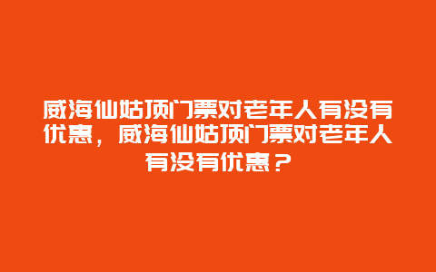 威海仙姑頂門票對老年人有沒有優惠，威海仙姑頂門票對老年人有沒有優惠？