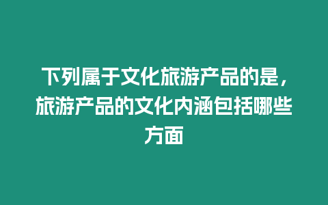 下列屬于文化旅游產品的是，旅游產品的文化內涵包括哪些方面