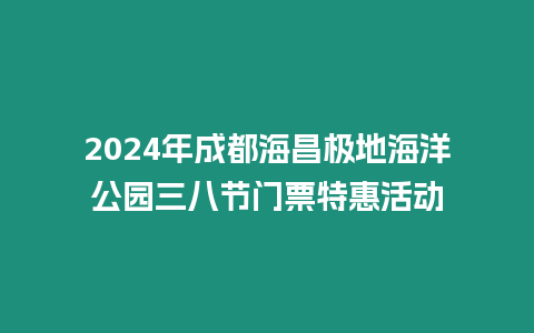 2024年成都海昌極地海洋公園三八節門票特惠活動