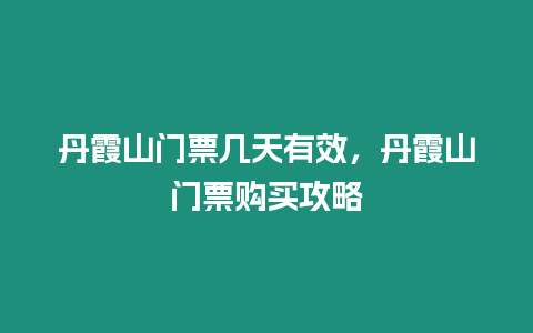 丹霞山門票幾天有效，丹霞山門票購買攻略