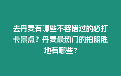 去丹麥有哪些不容錯過的必打卡景點？丹麥最熱門的拍照勝地有哪些？