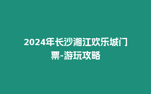 2024年長沙湘江歡樂城門票-游玩攻略